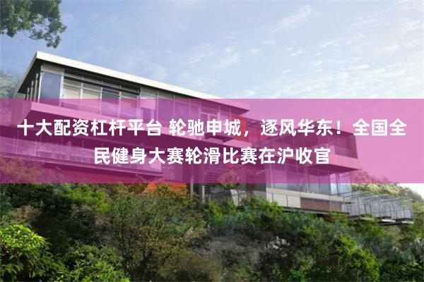 十大配资杠杆平台 轮驰申城,逐风华东!全国全民健身大赛轮滑比赛在沪收官