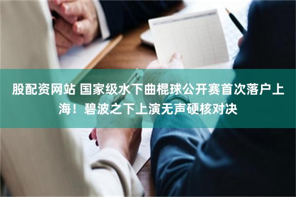 股配资网站 国家级水下曲棍球公开赛首次落户上海!碧波之下上演无声硬核对决