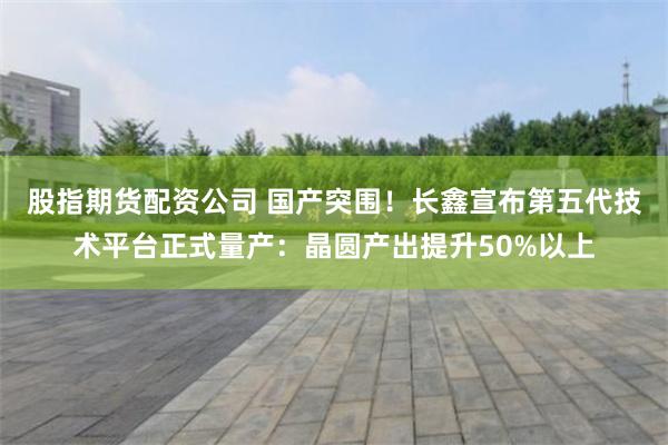 股指期货配资公司 国产突围！长鑫宣布第五代技术平台正式量产：晶圆产出提升50%以上