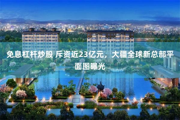 免息杠杆炒股 斥资近23亿元，大疆全球新总部平面图曝光