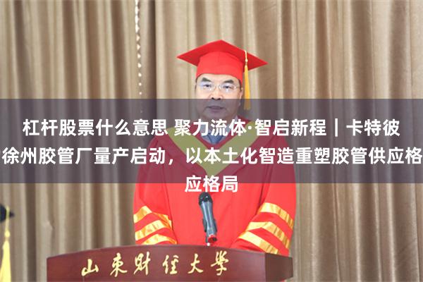 杠杆股票什么意思 聚力流体·智启新程｜卡特彼勒徐州胶管厂量产启动，以本土化智造重塑胶管供应格局