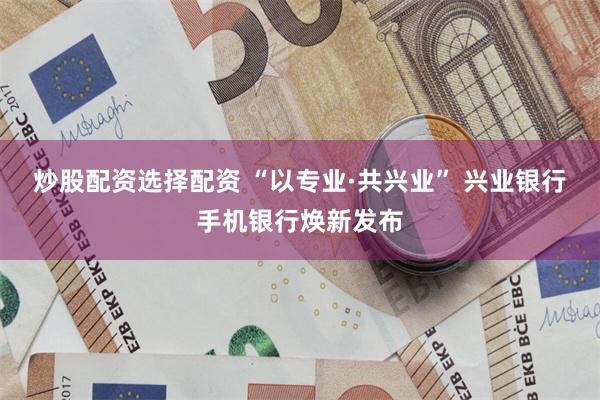 炒股配资选择配资 “以专业·共兴业” 兴业银行手机银行焕新发布