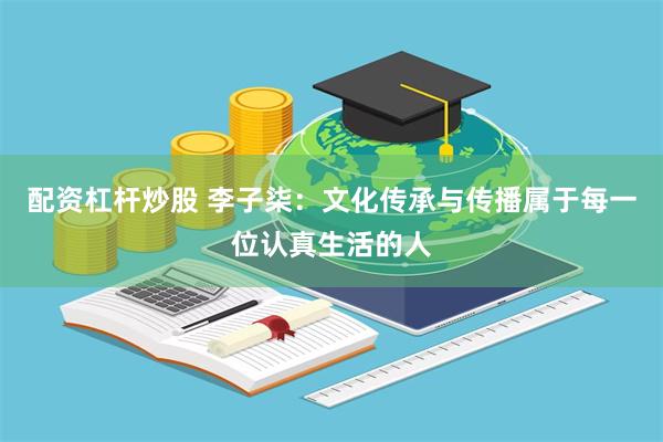 配资杠杆炒股 李子柒：文化传承与传播属于每一位认真生活的人