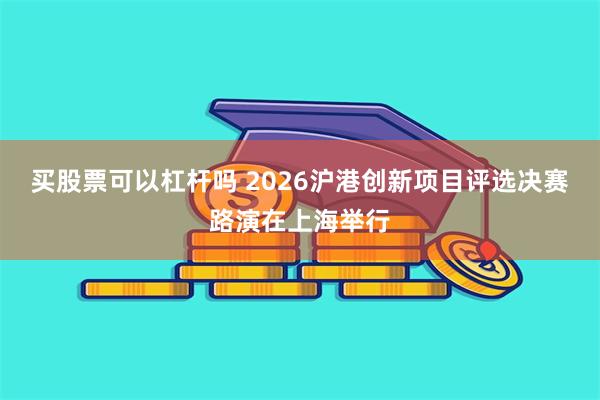 买股票可以杠杆吗 2026沪港创新项目评选决赛路演在上海举行
