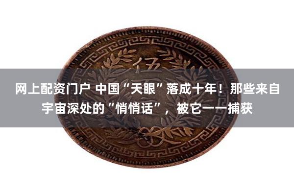 网上配资门户 中国“天眼”落成十年！那些来自宇宙深处的“悄悄话”，被它一一捕获