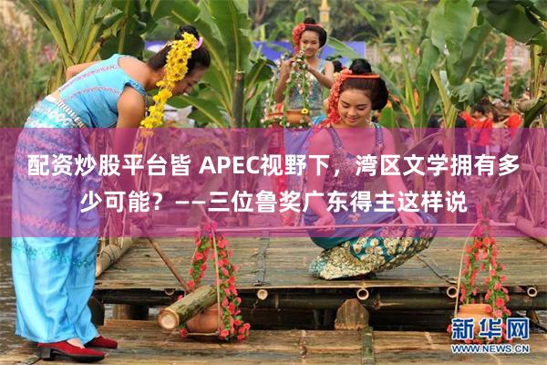 配资炒股平台皆 APEC视野下，湾区文学拥有多少可能？——三位鲁奖广东得主这样说