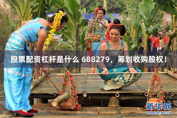 股票配资杠杆是什么 688279，筹划收购股权！
