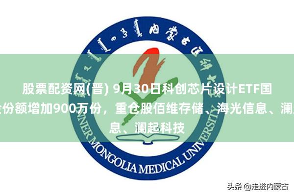 股票配资网(晋) 9月30日科创芯片设计ETF国泰基金份额增加900万份，重仓股佰维存储、海光信息、澜起科技