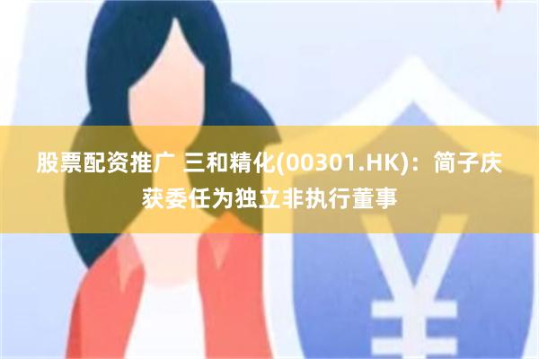 股票配资推广 三和精化(00301.HK)：简子庆获委任为独立非执行董事