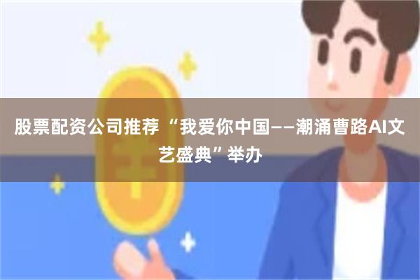 股票配资公司推荐 “我爱你中国——潮涌曹路AI文艺盛典”举办