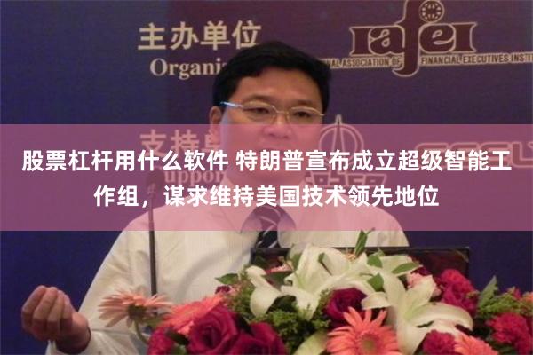 股票杠杆用什么软件 特朗普宣布成立超级智能工作组，谋求维持美国技术领先地位