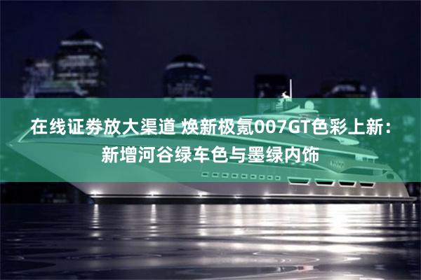 在线证劵放大渠道 焕新极氪007GT色彩上新:新增河谷绿车色与墨绿内饰