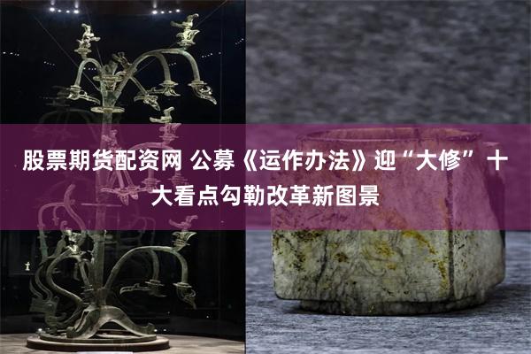 股票期货配资网 公募《运作办法》迎“大修” 十大看点勾勒改革新图景