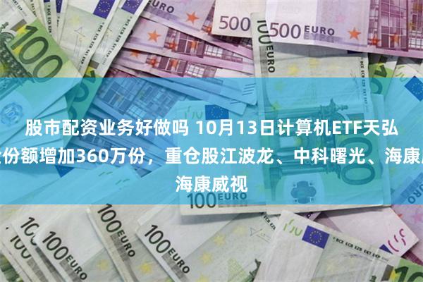 股市配资业务好做吗 10月13日计算机ETF天弘基金份额增加360万份，重仓股江波龙、中科曙光、海康威视