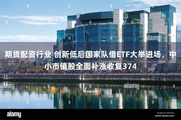 期货配资行业 创新低后国家队借ETF大举进场，中小市值股全面补涨收复374