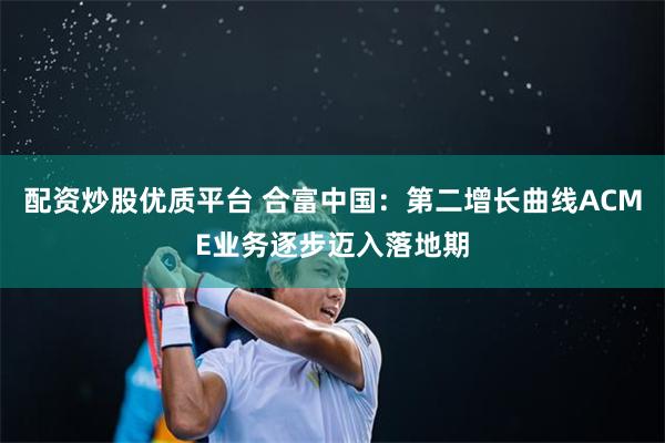 配资炒股优质平台 合富中国：第二增长曲线ACME业务逐步迈入落地期