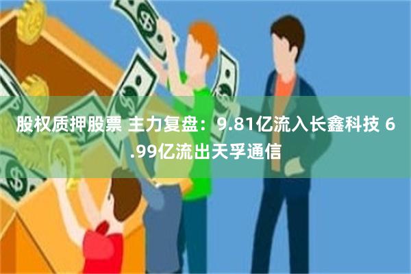 股权质押股票 主力复盘:9.81亿流入长鑫科技 6.99亿流出天孚通信