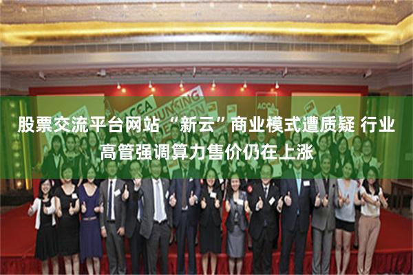 股票交流平台网站 “新云”商业模式遭质疑 行业高管强调算力售价仍在上涨