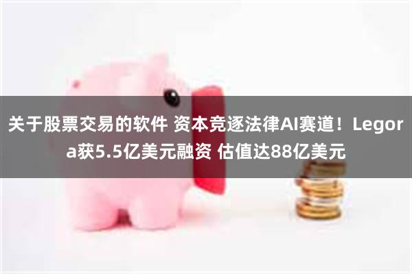 关于股票交易的软件 资本竞逐法律AI赛道！Legora获5.5亿美元融资 估值达88亿美元