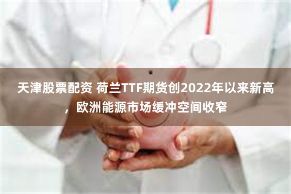 天津股票配资 荷兰TTF期货创2022年以来新高，欧洲能源市场缓冲空间收窄