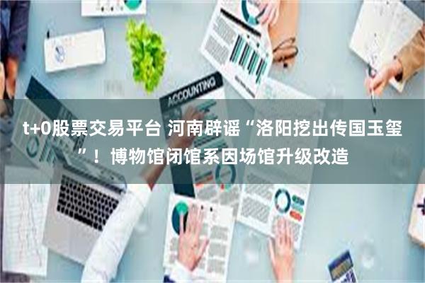 t+0股票交易平台 河南辟谣“洛阳挖出传国玉玺”!博物馆闭馆系因场馆升级改造